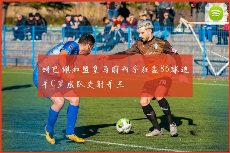 姆巴佩加盟皇马前两季狂轰86球追平C罗成队史射手王