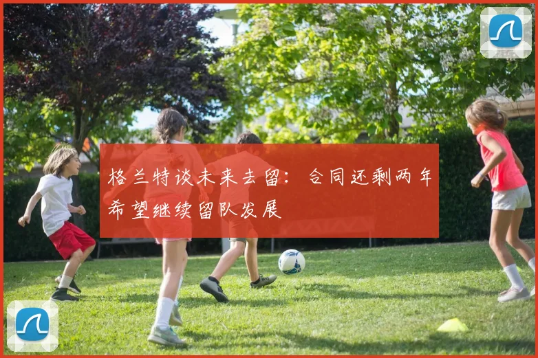格兰特谈未来去留：合同还剩两年希望继续留队发展