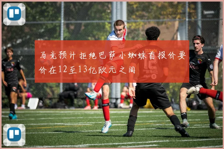 马竞预计拒绝巴萨小蜘蛛首报价要价在12至13亿欧元之间