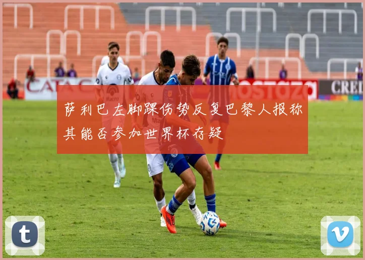 萨利巴左脚踝伤势反复巴黎人报称其能否参加世界杯存疑