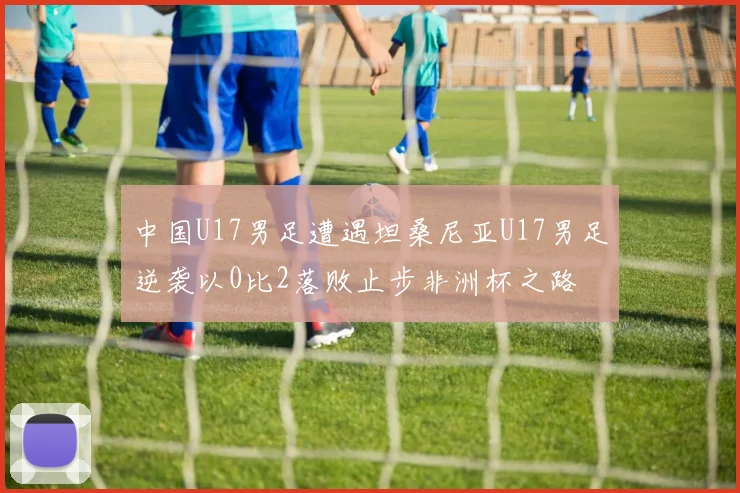 中国U17男足遭遇坦桑尼亚U17男足逆袭以0比2落败止步非洲杯之路