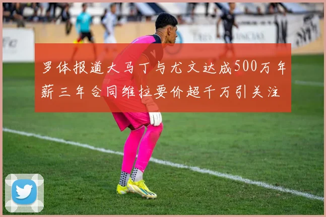 罗体报道大马丁与尤文达成500万年薪三年合同维拉要价超千万引关注