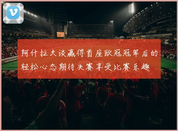 阿什拉夫谈赢得首座欧冠冠军后的轻松心态期待决赛享受比赛乐趣
