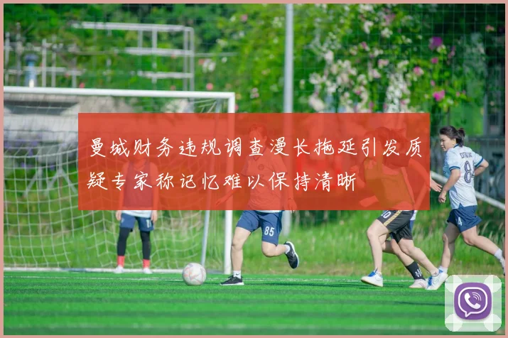 曼城财务违规调查漫长拖延引发质疑专家称记忆难以保持清晰