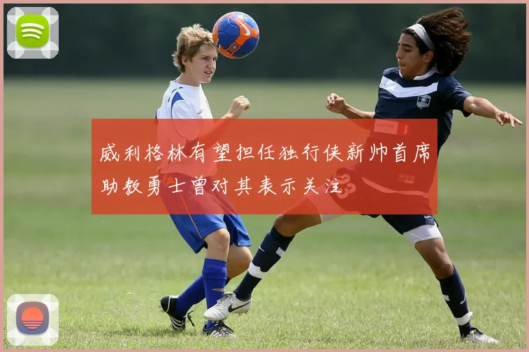 威利格林有望担任独行侠新帅首席助教勇士曾对其表示关注