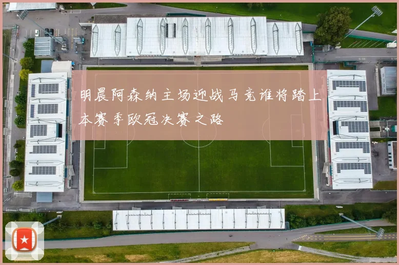 明晨阿森纳主场迎战马竞谁将踏上本赛季欧冠决赛之路