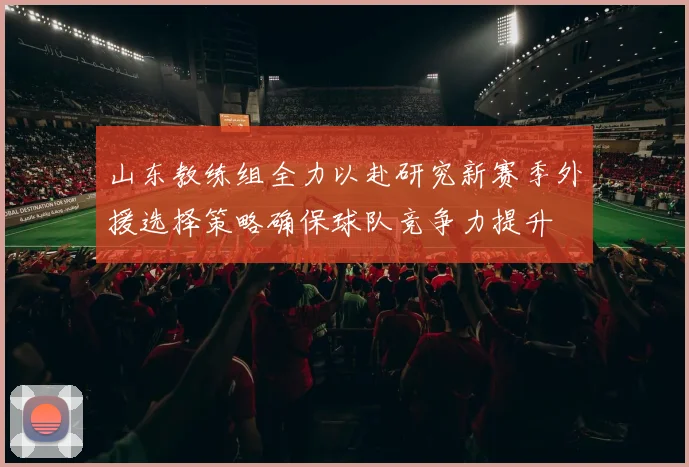 山东教练组全力以赴研究新赛季外援选择策略确保球队竞争力提升