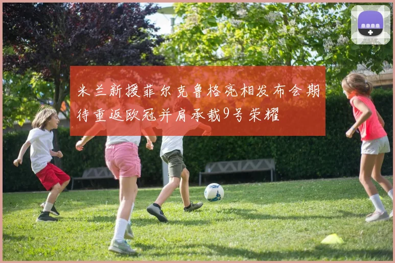米兰新援菲尔克鲁格亮相发布会期待重返欧冠并肩承载9号荣耀