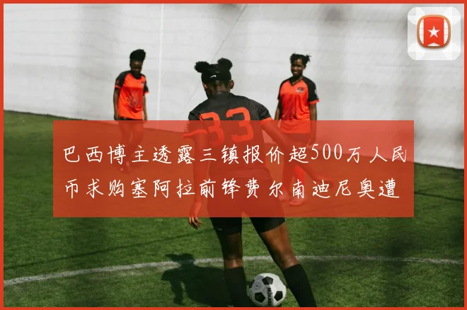 巴西博主透露三镇报价超500万人民币求购塞阿拉前锋费尔南迪尼奥遭拒绝