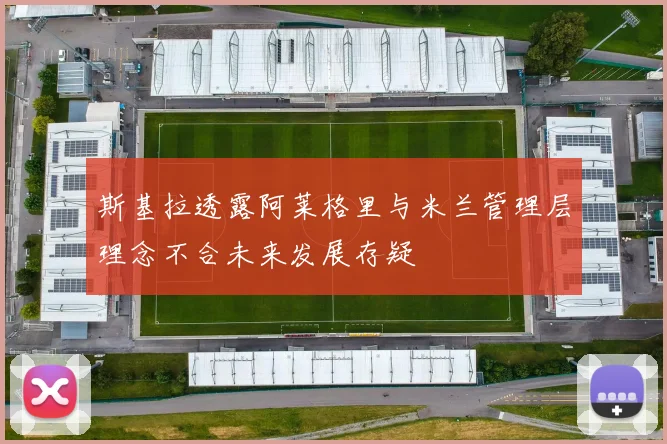 斯基拉透露阿莱格里与米兰管理层理念不合未来发展存疑